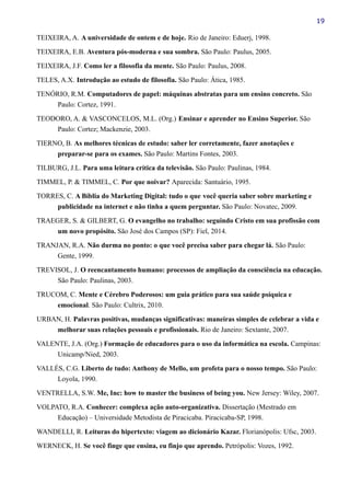 19
TEIXEIRA, A. A universidade de ontem e de hoje. Rio de Janeiro: Eduerj, 1998.
TEIXEIRA, E.B. Aventura pós-moderna e sua sombra. São Paulo: Paulus, 2005.
TEIXEIRA, J.F. Como ler a filosofia da mente. São Paulo: Paulus, 2008.
TELES, A.X. Introdução ao estudo de filosofia. São Paulo: Ática, 1985.
TENÓRIO, R.M. Computadores de papel: máquinas abstratas para um ensino concreto. São
Paulo: Cortez, 1991.
TEODORO, A. & VASCONCELOS, M.L. (Org.) Ensinar e aprender no Ensino Superior. São
Paulo: Cortez; Mackenzie, 2003.
TIERNO, B. As melhores técnicas de estudo: saber ler corretamente, fazer anotações e
preparar-se para os exames. São Paulo: Martins Fontes, 2003.
TILBURG, J.L. Para uma leitura crítica da televisão. São Paulo: Paulinas, 1984.
TIMMEL, P. & TIMMEL, C. Por que noivar? Aparecida: Santuário, 1995.
TORRES, C. A Bíblia do Marketing Digital: tudo o que você queria saber sobre marketing e
publicidade na internet e não tinha a quem perguntar. São Paulo: Novatec, 2009.
TRAEGER, S. & GILBERT, G. O evangelho no trabalho: seguindo Cristo em sua profissão com
um novo propósito. São José dos Campos (SP): Fiel, 2014.
TRANJAN, R.A. Não durma no ponto: o que você precisa saber para chegar lá. São Paulo:
Gente, 1999.
TREVISOL, J. O reencantamento humano: processos de ampliação da consciência na educação.
São Paulo: Paulinas, 2003.
TRUCOM, C. Mente e Cérebro Poderosos: um guia prático para sua saúde psíquica e
emocional. São Paulo: Cultrix, 2010.
URBAN, H. Palavras positivas, mudanças significativas: maneiras simples de celebrar a vida e
melhorar suas relações pessoais e profissionais. Rio de Janeiro: Sextante, 2007.
VALENTE, J.A. (Org.) Formação de educadores para o uso da informática na escola. Campinas:
Unicamp/Nied, 2003.
VALLÉS, C.G. Liberto de tudo: Anthony de Mello, um profeta para o nosso tempo. São Paulo:
Loyola, 1990.
VENTRELLA, S.W. Me, Inc: how to master the business of being you. New Jersey: Wiley, 2007.
VOLPATO, R.A. Conhecer: complexa ação auto-organizativa. Dissertação (Mestrado em
Educação) – Universidade Metodista de Piracicaba. Piracicaba-SP, 1998.
WANDELLI, R. Leituras do hipertexto: viagem ao dicionário Kazar. Florianópolis: Ufsc, 2003.
WERNECK, H. Se você finge que ensina, eu finjo que aprendo. Petrópolis: Vozes, 1992.
 