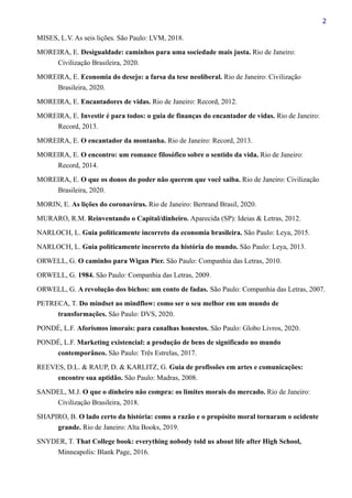 2
MISES, L.V. As seis lições. São Paulo: LVM, 2018.
MOREIRA, E. Desigualdade: caminhos para uma sociedade mais justa. Rio de Janeiro:
Civilização Brasileira, 2020.
MOREIRA, E. Economia do desejo: a farsa da tese neoliberal. Rio de Janeiro: Civilização
Brasileira, 2020.
MOREIRA, E. Encantadores de vidas. Rio de Janeiro: Record, 2012.
MOREIRA, E. Investir é para todos: o guia de finanças do encantador de vidas. Rio de Janeiro:
Record, 2013.
MOREIRA, E. O encantador da montanha. Rio de Janeiro: Record, 2013.
MOREIRA, E. O encontro: um romance filosófico sobre o sentido da vida. Rio de Janeiro:
Record, 2014.
MOREIRA, E. O que os donos do poder não querem que você saiba. Rio de Janeiro: Civilização
Brasileira, 2020.
MORIN, E. As lições do coronavírus. Rio de Janeiro: Bertrand Brasil, 2020.
MURARO, R.M. Reinventando o Capital/dinheiro. Aparecida (SP): Ideias & Letras, 2012.
NARLOCH, L. Guia politicamente incorreto da economia brasileira. São Paulo: Leya, 2015.
NARLOCH, L. Guia politicamente incorreto da história do mundo. São Paulo: Leya, 2013.
ORWELL, G. O caminho para Wigan Pier. São Paulo: Companhia das Letras, 2010.
ORWELL, G. 1984. São Paulo: Companhia das Letras, 2009.
ORWELL, G. A revolução dos bichos: um conto de fadas. São Paulo: Companhia das Letras, 2007.
PETRECA, T. Do mindset ao mindflow: como ser o seu melhor em um mundo de
transformações. São Paulo: DVS, 2020.
PONDÉ, L.F. Aforismos imorais: para canalhas honestos. São Paulo: Globo Livros, 2020.
PONDÉ, L.F. Marketing existencial: a produção de bens de significado no mundo
contemporâneo. São Paulo: Três Estrelas, 2017.
REEVES, D.L. & RAUP, D. & KARLITZ, G. Guia de profissões em artes e comunicações:
encontre sua aptidão. São Paulo: Madras, 2008.
SANDEL, M.J. O que o dinheiro não compra: os limites morais do mercado. Rio de Janeiro:
Civilização Brasileira, 2018.
SHAPIRO, B. O lado certo da história: como a razão e o propósito moral tornaram o ocidente
grande. Rio de Janeiro: Alta Books, 2019.
SNYDER, T. That College book: everything nobody told us about life after High School,
Minneapolis: Blank Page, 2016.
 