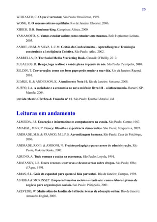 20
WHITAKER, C. O que é vereador. São Paulo: Brasiliense, 1992.
WONG, R. O sucesso está no equilíbrio. Rio de Janeiro: Elsevier, 2006.
XIDIEH, D.B. Benchmarking. Campinas: Alínea, 2000.
YAMAMOTO, K. Vamos estudar assim: como estudar sem traumas. Belo Horizonte: Leitura,
2003.
ZABOT, J.B.M. & SILVA, L.C.M. Gestão do Conhecimento – Aprendizagem e Tecnologia
construindo a Inteligência Coletiva. São Paulo: Atlas, 2002.
ZARRELLA, D. The Social Media Marketing Book. Canadá: O’Reilly, 2010.
ZEBALLOS, R. Desejo, logo realizo: a saúde plena depende de nós. São Paulo: Peirópolis, 2010.
ZELDIN, T. Conversação: como um bom papo pode mudar a sua vida. Rio de Janeiro: Record,
2001.
ZEMKE, R. & ANDERSON, K. Atendimento Nota 10. Rio de Janeiro: Sextante, 2008.
ZUFFO, J.A. A sociedade e a economia no novo milênio: livro III – a infoeconomia. Barueri, SP:
Manole, 2004.
Revista Mente, Cérebro & Filosofia n° 10. São Paulo: Duetto Editorial, s/d.
Leituras em andamento
ALMEIDA, F.J. Educação e informática: os computadores na escola. São Paulo: Cortez, 1987.
AMARAL, M.N.C.P. Dewey: filosofia e experiência democrática. São Paulo: Perspectiva, 2007.
ANDRADE, M.S. & FRANCO, M.L.P.B. Aprendizagem humana. São Paulo: Casa do Psicólogo,
2006.
ANDRADE, R.O.B. & AMBONI, N. Projeto pedagógico para cursos de administração. São
Paulo, Makron Books, 2002.
AQUINO, A. Tudo começa e acaba na esperança. São Paulo: Loyola, 1991.
ARATANGY, L.R. Doces venenos: conversas e desconversas sobre drogas. São Paulo: Olho
d’Água, 1991.
ARIAS, S.L. Guia do espanhol para quem só fala portunhol. Rio de Janeiro: Campus, 1998.
ASHOKA & MCKINSEY. Empreendimentos sociais sustentáveis: como elaborar planos de
negócio para organizações sociais. São Paulo: Peirópolis, 2001.
AZEVEDO, W. Muito além do Jardim de Infância: temas de educação online. Rio de Janeiro:
Armazém Digital, 2005.
 