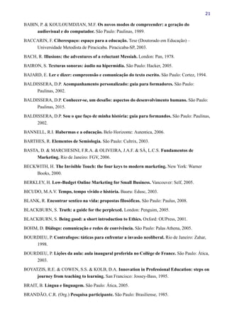 21
BABIN, P. & KOULOUMDJIAN, M.F. Os novos modos de compreender: a geração do
audiovisual e do computador. São Paulo: Paulinas, 1989.
BACCARIN, F. Ciberespaço: espaço para a educação. Tese (Doutorado em Educação) –
Universidade Metodista de Piracicaba. Piracicaba-SP, 2003.
BACH, R. Illusions: the adventures of a reluctant Messiah. London: Pan, 1978.
BAIRON, S. Texturas sonoras: áudio na hipermídia. São Paulo: Hacker, 2005.
BAJARD, E. Ler e dizer: compreensão e comunicação do texto escrito. São Paulo: Cortez, 1994.
BALDISSERA, D.P. Acompanhamento personalizado: guia para formadores. São Paulo:
Paulinas, 2002.
BALDISSERA, D.P. Conhecer-se, um desafio: aspectos do desenvolvimento humano. São Paulo:
Paulinas, 2015.
BALDISSERA, D.P. Sou o que faço de minha história: guia para formandos. São Paulo: Paulinas,
2002.
BANNELL, R.I. Habermas e a educação. Belo Horizonte: Autentica, 2006.
BARTHES, R. Elementos de Semiologia. São Paulo: Cultrix, 2003.
BASTA, D. & MARCHESINI, F.R.A. & OLIVEIRA, J.A.F. & SÁ, L.C.S. Fundamentos de
Marketing. Rio de Janeiro: FGV, 2006.
BECKWITH, H. The Invisible Touch: the four keys to modern marketing. New York: Warner
Books, 2000.
BERKLEY, H. Low-Budget Online Marketing for Small Business. Vancouver: Self, 2005.
BICUDO, M.A.V. Tempo, tempo vivido e história. Bauru: Edusc, 2003.
BLANK, R. Encontrar sentico na vida: propostas filosóficas. São Paulo: Paulus, 2008.
BLACKBURN, S. Truth: a guide for the perplexed. London: Penguim, 2005.
BLACKBURN, S. Being good: a short introduction to Ethics. Oxford: OUPress, 2001.
BOHM, D. Diálogo: comunicação e redes de convivência. São Paulo: Palas Athena, 2005.
BOURDIEU, P. Contrafogos: táticas para enfrentar a invasão neoliberal. Rio de Janeiro: Zahar,
1998.
BOURDIEU, P. Lições da aula: aula inaugural proferida no Collège de France. São Paulo: Ática,
2003.
BOYATZIS, R.E. & COWEN, S.S. & KOLB, D.A. Innovation in Professional Education: steps on
journey from teaching to learning. San Francisco: Jossey-Bass, 1995.
BRAIT, B. Língua e linguagem. São Paulo: Ática, 2005.
BRANDÃO, C.R. (Org.) Pesquisa participante. São Paulo: Brasiliense, 1985.
 