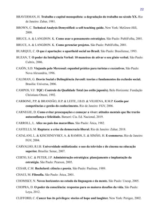22
BRAVERMAN, H. Trabalho e capital monopolista: a degradação do trabalho no século XX. Rio
de Janeiro: Zahar, 1981.
BROWN, C. Technical Analysis Demystified: a self-teaching guide. New York: McGraw-Hill,
2008.
BRUCE, A. & LANGDON. K. Como usar o pensamento estratégico. São Paulo: PubliFolha, 2001.
BRUCE, A. & LANGDON. K. Como gerenciar projetos. São Paulo: PubliFolha, 2001.
BUARQUE, C. O que é apartação: o apartheid social no Brasil. São Paulo: Brasiliense, 1993.
BUZAN, T. O poder da Inteligência Verbal: 10 maneiras de ativar o seu gênio verbal. São Paulo:
Cultrix, 2006.
CAIÓN, S.D. Viajando pelo Mercosul: espanhol prático para turistas e executivos. São Paulo:
Nova Alexandria, 1996.
CALIMAN, G. Desvio Social e Delinqüência Juvenil: teorias e fundamentos da exclusão social.
Brasília: Universa, 2006.
CAMPOS, V.F. TQC: Controle da Qualidade Total (no estilo japonês). Belo Horizonte: Fundação
Christiano Ottoni, 1992.
CARBONE, P.P. & BRANDÃO, H.P. & LEITE, J.B.D. & VILHENA, R.M.P. Gestão por
competências e gestão do conhecimento. Rio de Janeiro: FGV, 2006.
CARNEGIE, D. Como evitar preocupações e começar a viver: atitudes mentais que lhe trarão
autoconfiança e felicidade. Barueri: Cia. Ed. Nacional, 2019.
CARROLL, L. Alice no país das maravilhas. São Paulo: Ática, 1982.
CASTELLS, M. Ruptura: a crise da democracia liberal. Rio de Janeiro: Zahar, 2018.
CATALANI, L. & KISCHINEVSKY, A. & RAMOS, E. & SIMÃO, H. E-commerce. Rio de Janeiro:
FGV, 2004.
CARVALHO, R.I.B. Universidade midiatizada: o uso da televisão e do cinema na educação
superior. Brasília: Senac, 2007.
CERTO, S.C. & PETER, J.P. Administração estratégica: planejamento e implantação da
estratégia. São Paulo: Pearson, 2005.
CESAR, C.M. Bachelard: ciência e poesia. São Paulo: Paulinas, 1989.
CHAUI, M. Filosofia. São Paulo: Ática, 2001.
CHOMSKY, N. Novos horizontes no estudo da linguagem e da mente. São Paulo: Unesp, 2005.
CHOPRA, D. O poder da consciência: respostas para os maiores desafios da vida. São Paulo:
Leya, 2012.
CLIFFORD, C. Cancer has its privileges: stories of hope and laughter. New York: Perigee, 2002.
 