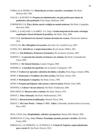23
COBRA, M. & SWARG, F.A. Marketing de serviços: conceitos e estratégias. São Paulo:
McGraw-Hill, 1986.
COLLIS, J. & HUSSEY, R. Pesquisa em administração: um guia prático para alunos de
graduação e pós-graduação. Porto Alegre: Bookman, 2005.
COMPARATO, F.K. Ética: direito, moral e religião no mundo moderno. São Paulo: Companhia
das Letras, 2006.
CORAL, E. & OGLIARI, A. & ABREU, A.F. (Orgs.) Gestão integrada da inovação: estratégia,
organização e desenvolvimento de produtos. São Paulo: Atlas, 2008.
COTY, D.M. Too blessed to be stressed: 3-minute devotions for women. Uhrichsville: Barbour,
2016.
COVEY, S.R. The 4 Disciplines of execution. Salt Lake City: Franklin Covey, 2007.
CUNHA, M.V. John Dewey: a utopia democrática. Rio de Janeiro: DP&A, 2001.
CURY, A.J. Pais Brilhantes, Professores Fascinantes. Rio de Janeiro: Sextante, 2003.
DARWIN, C. A expressão das emoções no homem e nos animais. São Paulo: Companhia das
Letras, 2009.
DARWIN, C. On Natural Selection. London: Penguin, 2004.
DEBORD, G. A sociedade do espetáculo. Rio de Janeiro: Contraponto, 1997.
DEMO, P. Conhecer & Aprender: sabedoria dos limites e desafios. Porto Alegre: Artmed, 2000a.
DEMO, P. Intelectuais e Vivaldinos: da crítica acrítica. São Paulo: Almed, 1982.
DEMO, P. Participação é conquista. São Paulo: Cortez, 1988.
DEMO, P. Pesquisa participante: saber pensar e intervir juntos. Brasília: Liber, 2004.
DENNING, S. Liderar é da sua natureza. São Paulo: Fundamento, 2006.
DESCARTES, R. Discurso sobre o método. São Paulo: Hemus, 1978.
DEWEY, J. Vida e Educação. São Paulo: Melhoramentos, 1978.
DEWEY, J. Reconstruction in philosophy. Mineola: Dover, 2004.
DEWEY, J. The Later Works – Volume 7: 1932 – Ethics. Carbondale: Southern Illinois University
Press, 1989.
DIAS, C.M.M. (Org.) Hospitalidade: reflexões e perspectivas. Barueri (SP): Manole, 2002.
DOMINGUES, D. (Org.) Arte, Ciência e Tecnologia: passado, presente e desafios. São Paulo:
Unesp, 2009.
DORNELAS, J. & TIMMONS, J.A. & SPINELLI, S. Criação de Negócios: empreendedorismo
para o século 21. São Paulo: Elsevier, 2010.
 