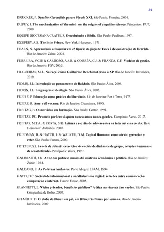 24
DRUCKER, P. Desafios Gerenciais para o Século XXI. São Paulo: Pioneira, 2001.
DUPUY, J. The mechanization of the mind: on the origins of cognitive science. Princenton: PUP,
2000.
EQUIPE DIOCESANA CRATEÚS, Descobrindo a Bíblia. São Paulo: Paulinas, 1997.
EXUPÉRY, A.S. The little Prince. New York: Harcourt, 1971.
FEARN, N. Aprendendo a filosofar em 25 lições: do poço de Tales à desconstrução de Derrida.
Rio de Janeiro: Zahar, 2004.
FERREIRA, V.C.P. & CARDOSO, A.S.R. & CORRÊA, C.J. & FRANÇA, C.F. Modelos de gestão.
Rio de Janeiro: FGV, 2005.
FILGUEIRAS, M.L. Na raça: como Guilherme Benchimol criou a XP. Rio de Janeiro: Intrínseca,
2019.
FIORIN, J.L. Introdução ao pensamento de Bakhtin. São Paulo: Ática, 2006.
FIORIN, J.L. Linguagem e ideologia. São Paulo: Ática, 2005.
FREIRE, P. Educação como prática da liberdade. Rio de Janeiro: Paz e Terra, 1975.
FREIRE, R. Ame e dê vexame. Rio de Janeiro: Guanabara, 1990.
FREITAG, B. O indivíduo em formação. São Paulo: Cortez, 1994.
FREITAS, P.C. Prometo perder: só quem nunca amou nunca perdeu. Campinas: Verus, 2017.
FREITAS, M.T.A. & COSTA, S.R. Leitura e escrita de adolescentes na internet e na escola. Belo
Horizonte: Autêntica, 2005.
FRIEDMAN, B. & HATCH, J. & WALKER, D.M. Capital Humano: como atrair, gerenciar e
reter. São Paulo: Futura, 2000.
FRITZEN, S.J. Janela de Johari: exercícios vivenciais de dinâmica de grupo, relações humanas e
de sensibilidades. Petrópolis: Vozes, 1997.
GALBRAITH, J.K. A voz dos pobres: ensaios de doutrina econômica e política. Rio de Janeiro:
Zahar, 1984.
GALEANO, E. As Palavras Andantes. Porto Alegre: LP&M, 1994.
GATTI, D.C. Sociedade informacional e an/alfabetismo digital: relações entre comunicação,
computação e internet. Bauru: Edusc, 2005.
GIANNETTI, E. Vícios privados, benefícios públicos? A ética na riqueza das nações. São Paulo:
Companhia de Bolso, 2007.
GILMOUR, D. O clube do filme: um pai, um filho, três filmes por semana. Rio de Janeiro:
Intrínseca, 2009.
 