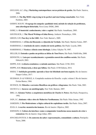 25
GIULIANI, A.C. (Org.) Marketing contemporâneo: novas práticas de gestão. São Paulo: Saraiva,
2006.
GODIN, S. The Big MOO: stop trying to be perfect and start being remarkable. New York:
Portfolio, 2005.
GODOY, M.H.P.C. O segrego do campeão: qualidade total, método de solução de problemas,
uma abordagem historiada. Nova Lima: INDG, 2004.
GORZ, A. O imaterial: conhecimento, valor e capital. São Paulo: Annablume, 2005.
GOUINLOCK, J. The Moral Writings of John Dewey. Amherst: Prometheys, 1994.
GREEN, S.W. Pass Key to the GRE. New York: Barron’s, 2009.
HABERMAS, J. A Ética da Discussão e a Questão da Verdade. São Paulo: Martins Fontes, 2007.
HABERMAS, J. A inclusão do outro: estudos de teoria política. São Paulo: Loyola, 2004.
HABERMAS, J. Técnica e ciência como ideologia. Lisboa: Edições 70, 1987.
HELLER, R. Entenda e ponha em prática as idéias de Tom Peters. São Paulo: PubliFolha, 2000.
HONNETH, A. Luta por reconhecimento: a gramática moral dos conflitos sociais. São Paulo:
Editora34, 2003.
HOPPE, H.H. A ciência econômica e o método austríaco. São Paulo: LVM, 2010.
HOPPE, H.H. Democracia, o deus que falhou. São Paulo: LVM Editora, 2014.
HSIEH, T. Satisfação garantida: aprenda a fazer da felicidade um bom negócio. Rio de Janeiro:
Harper Collins, 2017.
HUISMAN, D. & VERGEZ, A. Compêndio moderno de filosofia: a ação; volume I. Rio de Janeiro:
Freitas Bastos, 1966.
HUNNEX, M. Filósofos e correntes filosóficas em gráficos e diagramas. São Paulo: Vida, 2003.
IACOCCA, L. Iacocca: an autobiography. New York: Bantam, 2007.
IBRI, I.A. Kósmos Noëtos: a arquitetura metafísica de Charles S. Peirce. São Paulo, Perspectiva,
1992.
JAIN, J.C. Jainismo: vida e obra de Mahavira Vardhamana. São Paulo: Palas Atenas, 1982
JAMESON, F. Pós-Modernismo: a lógica cultural do capitalismo tardio. São Paulo: Ática, 2007.
JEAN, G. A escrita: memória dos homens. Rio de Janeiro: Objetiva, 2002.
JOHNSON, S. Cultura da interface: como o computador transforma nossa maneira de criar e
comunicar. Rio de Janeiro: Jorge Zahar, 2001.
JOVCHELOVITCH, S. Os contextos do saber: representações, comunidade e cultura. Petrópolis:
Vozes, 2008.
 