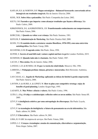 26
KAPLAN, R.S. & NORTON, D.P. Mapas estratégicos – Balanced Scorecards: convertendo ativos
intangíveis em resultados tangíveis. Rio de Janeiro: Elsevier, 2004.
KEHL, M.R. Sobre ética e psicanálise. São Paulo: Companhia das Letras: 2002.
KILTS, J.M. Fazendo o que importa: como alcançar resultados que façam a diferença. São
Paulo: Cultrix, 2009.
KIRKPATRICK, D.L. & KIRKPATRICK, J.D. Transformando conhecimento em comportamento.
São Paulo: Futura, 2006.
KORCZAK, J. Quando eu voltar a ser criança. São Paulo: Summus, 1981.
KOTLER, P. Administração de Marketing. São Paulo: Prentice Hall, 2000.
KUHN, T.S. O caminho desde a estrutura: ensaios filosóficos, 1970-1993, com uma entrevista
autobiográfica. São Paulo: Unesp, 2006.
KUJAWSKI, G.M. O sagrado existe. São Paulo: Ática, 1994.
KUPOR, S. Secrets of sand hill road: venture capital and how to get it. London: Portfolio, 2019.
KUSHNER, H. Quando tudo não é o bastante. São Paulo: Nobel, 1987.
LACAN, J. Meu ensino. Rio de Janeiro: Zahar, 2006.
LANDAU, L.D. & RUMER, I.B. O que é a teoria da relatividade. Moscovo: Mir, 1986.
LARROSA, J. Pedagogia profana: danças, piruetas e mascaradas. Belo Horizonte: Autêntica,
2001.
LAS CASAS, A.L. Jogada de Marketing: aplicando as táticas do futebol à gestão empresarial.
São Paulo: Saraiva, 2006.
LAYTON, S. & HURD, A. & LIPSEY, W. How to plan your competitive strategy: enjoy de
benefits of good planning. London: Kogan Page, 1995.
LAZARTE, R. Max Weber: ciência e valores. São Paulo: Cortez, 1996.
LEÃO, L. (Org.) O chip e o caleidoscópio: reflexões sobre as novas mídias. São Paulo: Senac-SP,
2005.
LÉVY, P. A inteligência coletiva: por uma antropologia do ciberespaço. São Paulo: Loyola,
2000a.
LÉVY, P. As tecnologias da inteligência: o futuro do pensamento na era da informática. São
Paulo: editora 34, 2000b.
LÉVY, P. Cibercultura. São Paulo: editora 34, 2001.
LIMA, R. O ABC da empresa de serviços. São Paulo: Futura, 2006.
LOPES, L.C. Crenças e tecnologias: ensaios de comunicação, cibercultura e argumentação.
Porto Alegre: Sulina, 2007.
 