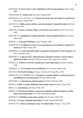 27
MAFFESOLI, M. Entre o bem e o mal: compêndio de subversão pós-moderna. Lisboa: Piaget,
2003.
MAGALHÃES, R.J. Quebra tudo! São Paulo: Original, 2005.
MAGDALENA, B.C. & COSTA, I.E.T. Internet em sala de aula: com a palavra os professores.
Porto Alegre: ArtMed, 2003.
MANNUCCI, V. Bíblia, palavra de Deus: curso de introdução à Sagrada Escritura. São Paulo:
Paulinas, 1985.
MARCUSE, H. Razão e revolução: Hegel e o advento da teoria social. São Paulo: Paz e Terra,
2004.
MARCUSE, H. A ideologia da sociedade industrial: o homem unidimensional. Rio de Janeiro:
Zahar, 1982.
MARINA, J.A. Ètica para Náufragos. Lisboa: Caminho, 1996.
MARINO JR., R. A religião do cérebro: as novas descobertas da neurociência a respeito da fé
humana. São Paulo: Gente, 2005.
MARTINELLI, M. Aulas de transformação: o programa de educação em valores humanos. São
Paulo: Peirópolis, 1996.
MARTINS, J.C. A saga das mãos: a impressionante trajetória do maestro e um dos maiores
intérpretes de Bach. São Paulo: Elsevier-Campus, 2007 (audio-livro em MP3).
MASSA, G.C. Conhecer a si mesmo: um guia para a autocompreensão. São Paulo: Paulinas,
1999.
MAXWELL, J.C. As 21 irrefutáveis leis da liderança. Rio de Janeiro: Plugme (s/d).
MEAD, G.H. On Social Psychology. Chicago: University of Chicago Press, 1992.
MEIRELLES, G.F. & BARROS, M.E.A. O negócio é o seguinte: hábitos e costumes dos povos e
sua influência na vida empresarial. São Paulo: Ibradep, 2005.
MESZÁROS, I. A educação para além do capital. São Paulo: Boitempo, 2005.
MEYER. P. O olho e o cérebro: biofilosofia da percepção visual. São Paulo: Unesp, 2002.
MISES, L.V. Ação Humana. São Paulo: LVM, 2010.
MINSKY, M. The Emotion Machine: commonsense thinking, artificial intelligence, and the
future of the human mind. New York: Simon&Shuster, 2006.
MISRAHI, R. A felicidade: ensaios sobre a alegria. Rio de Janeiro: Difel, 2001.
MOGILKA, M. O que é educação democrática? Curitiba: Editora UFPR, 2003.
MORAES, M.C. Educar na biologia do amor e da solidariedade. Petrópolis: Vozes, 2003.
 