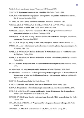 29
PAUL, K. Study smarter, not harder. Vancouver: Self-Counsel, 1996.
PEIRCE, C.S. Semiótica e filosofia: textos escolhidos. São Paulo: Cultrix, 1984.
PENN, M.J. Microtendências: as pequenas forças por trás das grandes mudanças de amanhã.
Rio de Janeiro: BestSeller, 2008.
PELBART, P.P. Vida Capital: ensaios de biopolítica. São Paulo: Iluminuras, 2003.
PEREIRA, A.C.A. & PORTELLA, E. & MARANHÃO, E.A. & MAYOR, F. Visão e ação: a
universidade no século XXI. Rio de Janeiro: EDUERJ, 1999.
PORTELLI, A. (Coord.) República dos sciuscià: a Roma do pós-gurerra na memória dos
meninos de Dom Bosco. São Paulo: Salesiana, 2004.
PRADO, G.V.T & SOLIGO, R. (Orgs.) Porque escrever é fazer história: revelações, subversões,
superações. Campinas: Graf, 2005.
PRECHT, R.D. Por qué hay todo y no nada?: un paseo por la filosofia. Madrid: Siruela, 2013.
RAMOS, A.G. A nova ciência das organizações: uma reconceituação da riqueza das nações. Rio
de Janeiro: FGV, 1981.
REALE, G. & ANTISERI, D. História da filosofia: de Nietzsche à Escola de Frankfurt (volume
6). São Paulo: Paulus, 2006.
REALE, G. & ANTISERI, D. História da filosofia: de Freud à atualidade (volume 7). São Paulo:
Paulus, 2006.
RICE, A. Accounts Demystified: how to understand and use company accouts. London: Pitman,
1997.
RICHARDSON, R.J. (Org.) Pesquisa social: métodos e técnicas. São Paulo: Atlas, 1985.
RICHARDSON, T. Business is a contact sport: using the twelve principles of Relationship Asset
Management to build buy-in, blast away barriers and boost your business. Indianapolis:
Alpha Books, 2004.
RIOS, T.A. Ética e Competência. São Paulo: Cortez, 1995.
ROCHA, F. Nem todo amor tem um final feliz, e tá tudo bem. Bauru: Astral, 2020.
RORTY, R. Pragmatismo: a filosofia da criação e da mudança. Belo Horizonte: UFMG, 2000.
ROSE, C. & MALCOLM, J.N. Accelerated learning for the 21st century: the six-step plan to
unclock your mastermind. New York: DTP, 1997.
ROVIGHI, S.V. História da filosofia contemporânea: do século XIX à neoescolástica. São Paulo:
Loyola, 1999.
SAMARA, B.S. & BARROS, J.C. Pesquisa de Marketing: conceitos e metodologia. São Paulo:
Makron, 1997.
SANTAELLA, L. O método anticartesiano de C.S.Peirce. São Paulo: Unesp, 2004.
 
