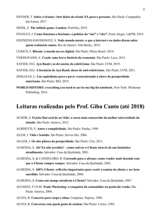 3
SNYDER, T. Sobre a tirania: vinte lições do século XX para o presente. São Paulo: Companhia
das Letras, 2017.
SINEK, S. The infinite game. London: Portfolio, 2019.
STANLEY, J. Como funciona o fascismo: a política do “nós” e “eles”. Porto Alegre: L&PM, 2019.
STEPHENS-DAVIDOWITZ, S. Todo mundo mente: o que a internet e os dados dizem sobre
quem realmente somos. Rio de Janeiro: Alta Books, 2018.
ULRICH, F. Bitcoin: a moeda na era digital. São Paulo: Mises Brasil, 2014.
VERSIGNASSI, A. Crash: uma breve história da economia. São Paulo: Leya, 2015.
XAVIER, D.G. Ayn Rand e os devaneios do coletivismo. São Paulo: LVM, 2019.
XAVIER, D.G. A farmácia de Ayn Rand: doses de anti-coletivismo. São Paulo: LVM, 2021.
ZINGALES, L. Um capitalismo para o povo: reencontrando a chave da prosperidade
americana. São Paulo: BEI, 2015.
WORLD HISTORY: everything you need to ace in one big fat notebook. New York: Workman
Publishing, 2016.
Leituras realizadas pelo Prof. Giba Canto (até 2018)
ACHOR, S. O jeito Harvard de ser feliz: o curso mais concorrido da melhor universidade do
mundo. São Paulo: Saraiva, 2012.
ALBISETTI, V. Amor e cumplicidade. São Paulo: Paulus, 1998.
ALEM, J. Vida e Sentido. São Paulo: Servus Dei, 2006.
ALLEM, J. Os oito pilares da prosperidade. São Paulo: Clio, 2011.
ALMEIDA, S. Ah! Eu não acredito! – como cativar o Cliente através de um fantástico
atendimento. Salvador: Casa da Qualidade, 2001.
ALMEIDA, S. & CANDELORO, R. Correndo para o abraço: como vender mais fazendo com
que o Cliente compre sempre. Salvador: Casa da Qualidade, 2002.
ALMEIDA, S. 100% Cliente: reflexões impactantes para vestir a camisa do cliente e ser bem
sucedido. Salvador: Casa da Qualidade, 2004.
ALMEIDA, S. Como um monge atenderia o Cliente? Salvador: Casa da Qualidade, 2007.
ALVAREZ, F.J.S.M. Trade Marketing: a conquista do consumidor no ponto-de-venda. São
Paulo: Saraiva, 2008.
ALVES, R. Concerto para corpo e alma. Campinas: Papirus, 1998.
ALVES, R. Conversas com quem gosta de ensinar. São Paulo: Cortez, 1982.
 