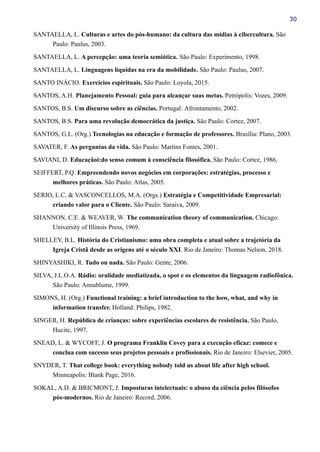 30
SANTAELLA, L. Culturas e artes do pós-humano: da cultura das mídias à cibercultura. São
Paulo: Paulus, 2003.
SANTAELLA, L. A percepção: uma teoria semiótica. São Paulo: Experimento, 1998.
SANTAELLA, L. Linguagens líquidas na era da mobilidade. São Paulo: Paulus, 2007.
SANTO INÁCIO. Exercícios espirituais. São Paulo: Loyola, 2015.
SANTOS, A.H. Planejamento Pessoal: guia para alcançar suas metas. Petrópolis: Vozes, 2009.
SANTOS, B.S. Um discurso sobre as ciências. Portugal: Afrontamento, 2002.
SANTOS, B.S. Para uma revolução democrática da justiça. São Paulo: Cortez, 2007.
SANTOS, G.L. (Org.) Tecnologias na educação e formação de professores. Brasília: Plano, 2003.
SAVATER, F. As perguntas da vida. São Paulo: Martins Fontes, 2001.
SAVIANI, D. Educaçãoi:do senso comum à consciência filosófica. São Paulo: Cortez, 1986.
SEIFFERT, P.Q. Empreendendo novos negócios em corporações: estratégias, processo e
melhores práticas. São Paulo: Atlas, 2005.
SERIO, L.C. & VASCONCELLOS, M.A. (Orgs.) Estratégia e Competitividade Empresarial:
criando valor para o Cliente. São Paulo: Saraiva, 2009.
SHANNON, C.E. & WEAVER, W. The communication theory of communication. Chicago:
University of Illinois Press, 1969.
SHELLEY, B.L. História do Cristianismo: uma obra completa e atual sobre a trajetória da
Igreja Cristã desde as origens até o século XXI. Rio de Janeiro: Thomas Nelson, 2018.
SHINYASHIKI, R. Tudo ou nada. São Paulo: Gente, 2006.
SILVA, J.L.O.A. Rádio: oralidade mediatizada, o spot e os elementos da linguagem radiofônica.
São Paulo: Annablume, 1999.
SIMONS, H. (Org.) Functional training: a brief introduction to the how, what, and why in
information transfer. Holland: Philips, 1982.
SINGER, H. República de crianças: sobre experiências escolares de resistência. São Paulo,
Hucite, 1997.
SNEAD, L. & WYCOFF, J. O programa Franklin Covey para a execução eficaz: comece e
conclua com sucesso seus projetos pessoais e profissionais. Rio de Janeiro: Elsevier, 2005.
SNYDER, T. That college book: everything nobody told us about life after high school.
Minneapolis: Blank Page, 2016.
SOKAL, A.D. & BRICMONT, J. Imposturas intelectuais: o abuso da ciência pelos filósofos
pós-modernos. Rio de Janeiro: Record, 2006.
 