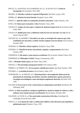 31
SOUZA, V.L. & MATTOS, I.B. & SARDINHA, R.L.L.L. & ALVES, R.C.S. Gestão de
desempenho. Rio de Janeiro: FGV, 2005.
SPANIOL, W. Filosofia e método no segundo Wittgenstein. São Paulo: Loyola, 1989.
STÖRIG, H.J. História Geral da Filosofia. Petrópolis: Vozes, 2008.
STREET, L. Spoil the child: na examination of modern education. London: Phoenix, 1961.
SUNG, J.M. Educar para reencantar a vida. Petrópolis: Vozes, 2006.
TALEB, N.N. A lógica do cisne negro: o impacto do altamente improvável. Rio de Janeiro: Best
Seller, 2008.
TALEB, N.N. Iludido pelo acaso: a influência oculta da sorte nos mercado e na vida. Rio de
Janeiro: Record, 2003.
TAYLOR, W.C. & LaBARRE, P. Inovadores em ação: as estratégias das empresas que estão
redefinindo seus mercados e criando vínculos originais com seus clientes. Rio de Janeiro:
Sextante, 2008.
TEIXEIRA, J.F. Filosofia e ciência cognitiva. Petrópolis: Vozes, 2004.
TEIXEIRA, J.F. Filosofia da mente: neurociência, cognição e comportamento. São Carlos:
Claraluz, 2005.
THOMPSON, D. Hit makers: como nascem as tendências. Rio de Janeiro: Harper Collins, 2018
THOMPSON, M. Philosophy of mind. Chicago: Contemporary, 2001.
TIBA, I. Obrigado minha esposa. São Paulo: Gente, 2001.
TIWANA, A. The knowledge management tool kit. USA: Pearson, 2002.
TORRES, J. & TORRES, M.A. Eu te prometo: subsídio para noivos. São Paulo: Paulinas, 1998.
TOYNBEE, A. A sociedade do futuro. Rio de Janeiro: Zahar, 1979.
TUPINIQUIM, A.C. & FREITAS, S.N. Marketing básico e descomplicado: linhas gerais do
pensamento de marketing, sua história, conceitos, fundamentos, agentes, processos e
estratégias mercadológicas, numa abordagem amplamente ilustrada. São Paulo: STS,
1999.
UELAND, B. If you want to write: a book about art, independence and spirit. Hawthorne: BN
Publishing, 2008.
URBAN, H. Palavras positivias, mudanças significativas: maneiras simples de celebrar a vida e
melhorar suas relações pessoais e profissionais. Rio de Janeiro: Sextante, 2007.
VALSINER, J. & VEER, R.v.d. The social mind: construction of the idea. Cambridge-UK:
Cambridge University Press, 2000.
VANCE, E.A. A revolução das redes: a colaboração solidária como alternativa pós-capitalista à
globalização atual. Petrópolis: Vozes, 1999.
 