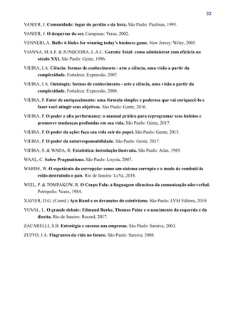 32
VANIER, J. Comunidade: lugar do perdão e da festa. São Paulo: Paulinas, 1995.
VANIER, J. O despertar do ser. Campinas: Verus, 2002.
VENNERI, A. Balls: 6 Rules for winning today’s business game. New Jersey: Wiley, 2005.
VIANNA, M.A.F. & JUNQUEIRA, L.A.C. Gerente Total: como administrar com eficácia no
século XXI. São Paulo: Gente, 1996.
VIEIRA, J.A. Ciência: formas de conhecimento - arte e ciência, uma visão a partir da
complexidade. Fortaleza: Expressão, 2007.
VIEIRA, J.A. Ontologia: formas de conhecimento - arte e ciência, uma visão a partir da
complexidade. Fortaleza: Expressão, 2008.
VIEIRA, P. Fator de enriquecimento: uma fórmula simples e poderosa que vai enriquecê-lo e
fazer você atingir seus objetivos. São Paulo: Gente, 2016.
VIEIRA, P. O poder e alta performance: o manual prático para reprogramar seus hábitos e
promover mudanças profundas em sua vida. São Paulo: Gente, 2017.
VIEIRA, P. O poder da ação: faça sua vida sair do papel. São Paulo: Gente, 2015.
VIEIRA, P. O poder da autorresponsabilidade. São Paulo: Gente, 2017.
VIEIRA, S. & WADA, R. Estatística: introdução ilustrada. São Paulo: Atlas, 1985.
WAAL, C. Sobre Pragmatismo. São Paulo: Loyola, 2007.
WARDE, W. O espetáculo da corrupção: como um sistema corrupto e o modo de combatê-lo
estão destruindo o país. Rio de Janeiro: LeYa, 2018.
WEIL, P. & TOMPAKOW, R. O Corpo Fala: a linguagem silenciosa da comunicação não-verbal.
Petrópolis: Vozes, 1984.
XAVIER, D.G. (Coord.) Ayn Rand e os devaneios do coletivismo. São Paulo: LVM Editora, 2019.
YUVAL, L. O grande debate: Edmund Burke, Thomas Paine e o nascimento da esquerda e da
direita. Rio de Janeiro: Record, 2017.
ZACARELLI, S.B. Estratégia e sucesso nas empresas. São Paulo: Saraiva, 2003.
ZUFFO, J.A. Flagrantes da vida no futuro. São Paulo: Saraiva, 2008.
 