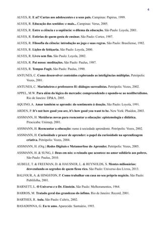 4
ALVES, R. E aí? Cartas aos adolescentes e a seus pais. Campinas: Papirus, 1999.
ALVES, R. Educação dos sentidos: e mais... Campinas: Verus, 2005.
ALVES, R. Entre a ciência e a sapiência: o dilema da educação. São Paulo: Loyola, 2001.
ALVES, R. Estórias de quem gosta de ensinar. São Paulo: Cortez, 1987.
ALVES, R. Filosofia da ciência: introdução ao jogo e suas regras. São Paulo: Brasiliense, 1982.
ALVES, R. Lições de feitiçaria. São Paulo: Loyola, 2000.
ALVES, R. Livro sem fim. São Paulo: Loyola, 2002.
ALVES, R. Pai nosso: meditações. São Paulo: Paulus, 1987.
ALVES, R. Tempus Fugit. São Paulo: Paulus, 1990.
ANTUNES, C. Como desenvolver conteúdos explorando as inteligências múltiplas. Petrópolis:
Vozes, 2001.
ANTUNES, C. Marinheiros e professores II: diálogos surrealistas. Petrópolis: Vozes, 2002.
APPEL, M.W. Para além da lógica do mercado: compreendendo e opondo-se ao neoliberalismo.
Rio de Janeiro: DP&A, 2005.
AQUINO, A. Amar também se aprende: do sentimento à doação. São Paulo: Loyola, 1991.
ARDEN, P. It’s not how good you are, it’s how good you want to be. New York: Phaidon, 2003.
ASSMANN, H. Metáforas novas para reencantar a educação: epistemologia e didática.
Piracicaba: Unimep, 2001.
ASSMANN, H. Reencantar a educação: rumo à sociedade aprendente. Petrópolis: Vozes, 2002.
ASSMANN, H. Curiosidade e prazer de aprender: o papel da curiosidade na aprendizagem
criativa. Petrópolis: Vozes, 2004.
ASSMANN, H. (Org.) Redes Digitais e Metamorfose do Aprender. Petrópolis: Vozes, 2005.
ASSMANN, H. & SUNG, J. Deus em nós: o reinado que acontece no amor solidário aos pobres.
São Paulo: Paulus, 2010.
AUBELE, T. & FREEMAN, D. & HAUSNER, L. & REYNOLDS, S. Mentes milionárias:
desvendando os segredos de quem ficou rico. São Paulo: Universo dos Livros, 2013.
BALFOUR, A. & HINGSTON, P. Como trabalhar em casa no seu próprio negócio. São Paulo:
Publifolha, 2001.
BARNETT, L. O Universo e o Dr. Einstein. São Paulo: Melhoramentos, 1964.
BARROS, M. Tratado geral das grandezas do ínfimo. Rio de Janeiro: Record, 2001.
BARTHES, R. Aula. São Paulo: Cultrix, 2002.
BASADONNA, G. Eu te amo. Aparecida: Santuário, 1993.
 