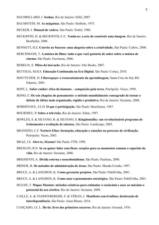 5
BAUDRILLARD, J. Senhas. Rio de Janeiro: Difel, 2007.
BAUMSTEIN, M. As máquinas. São Paulo: Símbolo, 1975.
BECKER, I. Manual de xadrez. São Paulo: Nobel, 1980.
BECKWITH, H. & BECKWITH, C.C. Venda-se: a arte de construir uma imagem. Rio de Janeiro:
BestSeller, 2008.
BENNETT, H.Z. Convite ao Sucesso: uma alegoria sobre a criatividade. São Paulo: Cultrix, 2000.
BERCHMANS, T. A música do filme: tudo o que você gostaria de saber sobre a música de
cinema. São Paulo: Escrituras, 2006.
BERKUN, S. Mitos da inovação. Rio de Janeiro: Alta Books, 2007.
BETTEGA, M.H.S. Educação Continuada na Era Digital. São Paulo: Cortez, 2010.
BOETTCHER, D. Ciberespaço: o reencantamento da aprendizagem. Santa Cruz do Sul, RS:
Edunisc, 2003.
BOFF, L. Saber cuidar: ética do humano – compaixão pela terra. Petrópolis: Vozes, 1999.
BONO, E. Os seis chapéus do pensamento: o método mundialmente consagrado de tornar o
debate de idéias mais organizado, rápido e produtivo. Rio de Janeiro: Sextante, 2008.
BORDENAVE, J.E.D. O que é participação. São Paulo: Brasiliense, 1987.
BOURDIEU, P. Sobre a televisão. Rio de Janeiro: Zahar, 1997.
BOWLES, S. & SILVANO, R. & SILVANO, S. Kingdomality: um revolucionário programa de
treinamento e avaliação de talentos. São Paulo: Landscape, 2005.
BRANDÃO, C.F. Norbert Elias: formação, educação e emoções no processo de civilização.
Petrópolis: Vozes, 2003.
BRAZ, J.E. Abre-te, Sésamo! São Paulo: FTD, 1998.
BRESLOV, R.N. Se eu quiser falar com Deus: orações para os momentos comuns e especiais da
vida. Rio de Janeiro: Sextante, 2006.
BRIGHENTI, A. Dívida esterna e neocolonialismo. São Paulo: Paulinas, 2000.
BRINER, B. Os métodos de administração de Jesus. São Paulo: Mundo Cristão, 1997.
BRUCE, A. & LANGDON, K. Como gerenciar projetos. São Paulo: PubliFolha, 2001.
BRUCE, A. & LANGDON, K. Como usar o pensamento estratégico. São Paulo: PubliFolha, 2001.
BUZAN, T. Mapas Mentais: métodos criativos para estimular o raciocínio e usar ao máximo o
potencial do seu cérebro. Rio de Janeiro: Sextante, 2009.
CAILLÉ, A. & VANDENBERGHE, F. & VÉRAN, J. Manifesto convivialista: declaração de
interdependência. São Paulo: Anna Blume, 2016.
CANÇADO, J.C.L. Do-In: livro dos primeiros socorros. Rio de Janeiro: Ground, 1976.
 