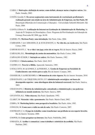 6
CAIRO, J. Motivação e definição de metas: como definir, alcançar metas e inspirar outros. São
Paulo: Amadio, 2002.
CANTO, Geraldo N. Os cursos seqüenciais como instrumento de reorientação profissional e
realização pessoal: um estudo na área de Administração de Empresas, em São Paulo, SP.
Dissertação (Mestrado em Comunicação e Educação) – Universidade Anhembi-Morumbi. São
Paulo, 2000.
CANTO, Gilberto N. A utilização da Internet na Graduação de Administração de Marketing. In:
Anais do IV Simpósio de Dissertações e Teses. Programa de Pós-Graduação em Educação da
Unimep, Piracicaba-SP, 2004, pgs. 86-90.
CARMO, P.S. Merleau-Ponty: uma introdução. São Paulo: Educ, 2004.
CARRAHER, T. & CARRAHER, D. & SCHLIEMANN, A. Na vida dez, na escola zero. São Paulo:
Cortez, 1988.
CARTER-SCOTT, C. Se a vida é um jogo, estas são as regras. Rio de Janeiro: Rocco, 2000.
CARVALHO, D.L. Metodologia do ensino da matemática. São Paulo: Cortez, 1990.
CARVALHO JUNIOR, F. Iniciação ao xadrez. São Paulo: Summus, 1982.
CASTRO, C. Ciência maluca. São Paulo: Abril, 2015.
CASTRO, F.C. Para ler a Bíblia. Aparecida: Santuário, 1989.
CAVALCANTI, M. & GOMES, E. & PEREIRA, A. Gestão de Empresas na Sociedade do
Conhecimento: um roteiro para a ação. Rio de Janeiro: Campus, 2001.
CHANDLER, S. & BECKFORD, S. 100 maneiras de criar riqueza. Rio de Janeiro: Sextante, 2010.
CHIAVENATO, I. & CERQUEIRA NETO, E.P. Administração estratégica: em busca do
desempenho superior - uma abordagem além do balanced scorecard. São Paulo: Saraiva,
2003.
CHIAVENATO, I. História da Administração: entendendo a Administração e sua poderosa
influência no mundo moderno. São Paulo: Saraiva, 2009.
CIFUENTES, R.L. Vidas sinceras. São Paulo: Quadrante, 1992.
CLARET, M. Nietzsche: vida e pensamento. São Paulo: Martin Claret, 2002.
COBRA, M. Marketing básico: uma perspectiva brasileira. São Paulo: Atlas, 1985.
CONSANI, M. Como usar o rádio na sala de aula. São Paulo: Contexto, 2007.
COONRADT, C.A. O jogo do trabalho: como transformar sua profissão no seu esporte favorito.
Rio de Janeiro: Sextante, 2008.
COOPER, B. Como pesquisar na Internet. São Paulo: Publifolha, 2002.
CORAZZA, H. Acolher é comunicar: como trabalhar o ministério da acolhida. São Paulo:
Paulinas, 2002.
 