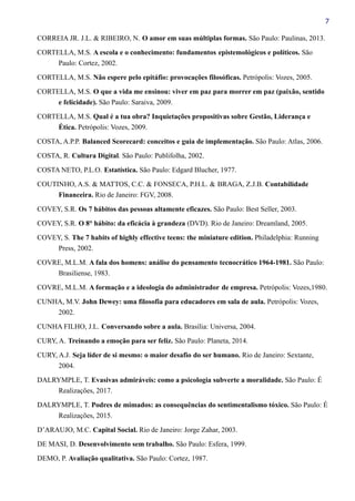 7
CORREIA JR. J.L. & RIBEIRO, N. O amor em suas múltiplas formas. São Paulo: Paulinas, 2013.
CORTELLA, M.S. A escola e o conhecimento: fundamentos epistemológicos e políticos. São
Paulo: Cortez, 2002.
CORTELLA, M.S. Não espere pelo epitáfio: provocações filosóficas. Petrópolis: Vozes, 2005.
CORTELLA, M.S. O que a vida me ensinou: viver em paz para morrer em paz (paixão, sentido
e felicidade). São Paulo: Saraiva, 2009.
CORTELLA, M.S. Qual é a tua obra? Inquietações propositivas sobre Gestão, Liderança e
Ética. Petrópolis: Vozes, 2009.
COSTA, A.P.P. Balanced Scorecard: conceitos e guia de implementação. São Paulo: Atlas, 2006.
COSTA, R. Cultura Digital. São Paulo: Publifolha, 2002.
COSTA NETO, P.L.O. Estatística. São Paulo: Edgard Blucher, 1977.
COUTINHO, A.S. & MATTOS, C.C. & FONSECA, P.H.L. & BRAGA, Z.J.B. Contabilidade
Financeira. Rio de Janeiro: FGV, 2008.
COVEY, S.R. Os 7 hábitos das pessoas altamente eficazes. São Paulo: Best Seller, 2003.
COVEY, S.R. O 8° hábito: da eficácia à grandeza (DVD). Rio de Janeiro: Dreamland, 2005.
COVEY, S. The 7 habits of highly effective teens: the miniature edition. Philadelphia: Running
Press, 2002.
COVRE, M.L.M. A fala dos homens: análise do pensamento tecnocrático 1964-1981. São Paulo:
Brasiliense, 1983.
COVRE, M.L.M. A formação e a ideologia do administrador de empresa. Petrópolis: Vozes,1980.
CUNHA, M.V. John Dewey: uma filosofia para educadores em sala de aula. Petrópolis: Vozes,
2002.
CUNHA FILHO, J.L. Conversando sobre a aula. Brasília: Universa, 2004.
CURY, A. Treinando a emoção para ser feliz. São Paulo: Planeta, 2014.
CURY, A.J. Seja líder de si mesmo: o maior desafio do ser humano. Rio de Janeiro: Sextante,
2004.
DALRYMPLE, T. Evasivas admiráveis: como a psicologia subverte a moralidade. São Paulo: É
Realizações, 2017.
DALRYMPLE, T. Podres de mimados: as consequências do sentimentalismo tóxico. São Paulo: É
Realizações, 2015.
D’ARAUJO, M.C. Capital Social. Rio de Janeiro: Jorge Zahar, 2003.
DE MASI, D. Desenvolvimento sem trabalho. São Paulo: Esfera, 1999.
DEMO, P. Avaliação qualitativa. São Paulo: Cortez, 1987.
 