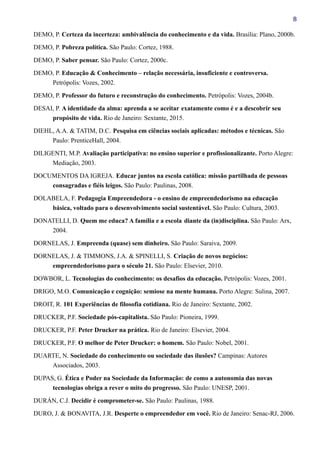 8
DEMO, P. Certeza da incerteza: ambivalência do conhecimento e da vida. Brasília: Plano, 2000b.
DEMO, P. Pobreza política. São Paulo: Cortez, 1988.
DEMO, P. Saber pensar. São Paulo: Cortez, 2000c.
DEMO, P. Educação & Conhecimento – relação necessária, insuficiente e controversa.
Petrópolis: Vozes, 2002.
DEMO, P. Professor do futuro e reconstrução do conhecimento. Petrópolis: Vozes, 2004b.
DESAI, P. A identidade da alma: aprenda a se aceitar exatamente como é e a descobrir seu
propósito de vida. Rio de Janeiro: Sextante, 2015.
DIEHL, A.A. & TATIM, D.C. Pesquisa em ciências sociais aplicadas: métodos e técnicas. São
Paulo: PrenticeHall, 2004.
DILIGENTI, M.P. Avaliação participativa: no ensino superior e profissionalizante. Porto Alegre:
Mediação, 2003.
DOCUMENTOS DA IGREJA. Educar juntos na escola católica: missão partilhada de pessoas
consagradas e fiéis leigos. São Paulo: Paulinas, 2008.
DOLABELA, F. Pedagogia Empreendedora - o ensino de empreendedorismo na educação
básica, voltado para o desenvolvimento social sustentável. São Paulo: Cultura, 2003.
DONATELLI, D. Quem me educa? A família e a escola diante da (in)disciplina. São Paulo: Arx,
2004.
DORNELAS, J. Empreenda (quase) sem dinheiro. São Paulo: Saraiva, 2009.
DORNELAS, J. & TIMMONS, J.A. & SPINELLI, S. Criação de novos negócios:
empreendedorismo para o século 21. São Paulo: Elsevier, 2010.
DOWBOR, L. Tecnologias do conhecimento: os desafios da educação. Petrópolis: Vozes, 2001.
DRIGO, M.O. Comunicação e cognição: semiose na mente humana. Porto Alegre: Sulina, 2007.
DROIT, R. 101 Experiências de filosofia cotidiana. Rio de Janeiro: Sextante, 2002.
DRUCKER, P.F. Sociedade pós-capitalista. São Paulo: Pioneira, 1999.
DRUCKER, P.F. Peter Drucker na prática. Rio de Janeiro: Elsevier, 2004.
DRUCKER, P.F. O melhor de Peter Drucker: o homem. São Paulo: Nobel, 2001.
DUARTE, N. Sociedade do conhecimento ou sociedade das ilusões? Campinas: Autores
Associados, 2003.
DUPAS, G. Ética e Poder na Sociedade da Informação: de como a autonomia das novas
tecnologias obriga a rever o mito do progresso. São Paulo: UNESP, 2001.
DURÁN, C.J. Decidir é comprometer-se. São Paulo: Paulinas, 1988.
DURO, J. & BONAVITA, J.R. Desperte o empreendedor em você. Rio de Janeiro: Senac-RJ, 2006.
 