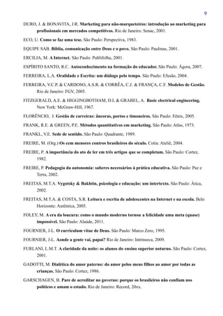 9
DURO, J. & BONAVITA, J.R. Marketing para não-marqueteiros: introdução ao marketing para
profissionais em mercados competitivos. Rio de Janeiro: Senac, 2001.
ECO, U. Como se faz uma tese. São Paulo: Perspectiva, 1983.
EQUIPE SAB. Bíblia, comunicação entre Deus e o povo. São Paulo: Paulinas, 2001.
ERCILIA, M. A Internet. São Paulo: Publifolha, 2001.
ESPÍRITO SANTO, R.C. Autoconhecimento na formação do educador. São Paulo: Ágora, 2007.
FERREIRA, L.A. Oralidade e Escrita: um diálogo pelo tempo. São Paulo: Efusão, 2004.
FERREIRA, V.C.P. & CARDOSO, A.S.R. & CORRÊA, C.J. & FRANÇA, C.F. Modelos de Gestão.
Rio de Janeiro: FGV, 2005.
FITZGERALD, A.E. & HIGGINGBOTHAM, D.L & GRABEL, A. Basic electrical engineering.
New York: McGraw-Hill, 1967.
FLORÊNCIO, J. Gestão de carreiras: âncoras, portos e timoneiros. São Paulo: Fênix, 2005.
FRANK, R.E. & GREEN, P.E. Métodos quantitativos em marketing. São Paulo: Atlas, 1973.
FRANKL, V.E. Sede de sentido. São Paulo: Quadrante, 1989.
FREIRE, M. (Org.) Os cem menores contros brasileiros do século. Cotia: Ateliê, 2004.
FREIRE, P. A importância do ato de ler em três artigos que se completam. São Paulo: Cortez,
1982.
FREIRE, P. Pedagogia da autonomia: saberes necessários à prática educativa. São Paulo: Paz e
Terra, 2002.
FREITAS, M.T.A. Vygotsky & Bakhtin, psicologia e educação: um intertexto. São Paulo: Ática,
2002.
FREITAS, M.T.A. & COSTA, S.R. Leitura e escrita de adolescentes na Internet e na escola. Belo
Horizonte: Autêntica, 2005.
FOLEY, M. A era da loucura: como o mundo moderno tornou a felicidade uma meta (quase)
impossível. São Paulo: Alaúde, 2011.
FOURNIER, J-L. O curriculum vitae de Deus. São Paulo: Marco Zero, 1995.
FOURNIER, J-L. Aonde a gente vai, papai? Rio de Janeiro: Intrínseca, 2009.
FURLANI, L.M.T. A claridade da noite: os alunos do ensino superior noturno. São Paulo: Cortez,
2001.
GADOTTI, M. Dialética do amor paterno: do amor pelos meus filhos ao amor por todas as
crianças. São Paulo: Cortez, 1986.
GARSCHAGEN, B. Pare de acreditar no governo: porque os brasileiros não confiam nos
políticos e amam o estado. Rio de Janeiro: Record, 20xx.
 