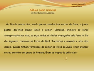 Semana da Leitura
                                                           21 a 25 de Março

                      Sábios como Camelos
                        de José Eduardo Agualusa




 Ao fim de quinze dias, vendo que os camelos iam morrer de fome, o jovem

pastor deu-lhes alguns livros a comer. Comeram primeiro os livros

transportados por Aba, ou seja, todos os títulos começados pela letra A. No

dia seguinte, comeram os livros de Baal. Trezentos e noventa e oito dias

depois, quando tinham terminado de comer os livros de Zuzá, viram avançar

ao seu encontro um grupo de homens. Eram as tropas do grão-vizir.
 