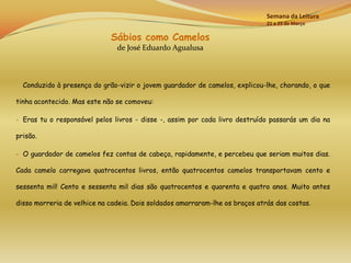 Semana da Leitura
                                                                              21 a 25 de Março

                             Sábios como Camelos
                               de José Eduardo Agualusa



  Conduzido à presença do grão-vizir o jovem guardador de camelos, explicou-lhe, chorando, o que

tinha acontecido. Mas este não se comoveu:

- Eras tu o responsável pelos livros - disse -, assim por cada livro destruído passarás um dia na

prisão.

- O guardador de camelos fez contas de cabeça, rapidamente, e percebeu que seriam muitos dias.

Cada camelo carregava quatrocentos livros, então quatrocentos camelos transportavam cento e

sessenta mil! Cento e sessenta mil dias são quatrocentos e quarenta e quatro anos. Muito antes

disso morreria de velhice na cadeia. Dois soldados amarraram-lhe os braços atrás das costas.
 