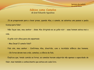 Semana da Leitura
                                                                          21 a 25 de Março

                            Sábios como Camelos
                                de José Eduardo Agualusa


  Já se preparavam para o levar preso, quando Aba, o camelo, se adiantou uns passos e pediu

licença para falar:

- Não faças isso, meu senhor - disse Aba dirigindo-se ao grão-vizir - esse homem salvou-nos a

vida.

  O grão-vizir olhou para ele espantado:

  - Meu Deus! O camelo fala!?

- Falo sim, meu senhor - Confirmou Aba, divertido, com o incrédulo silêncio dos homens.

  - Os livros deram-nos a nós, camelos, a ciência da fala.

- Explicou que, tendo comido os livros, os camelos haviam adquirido não apenas a capacidade de

falar, mas também o conhecimento que estava em cada livro.
 