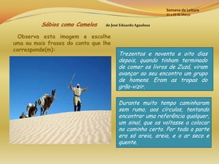 Semana da Leitura
                                                            21 a 25 de Março


          Sábios como Camelos    de José Eduardo Agualusa


  Observa esta imagem e escolhe
uma ou mais frases do conto que lhe
corresponde(m):
                                       Trezentos e noventa e oito dias
                                       depois, quando tinham terminado
                                       de comer os livros de Zuzá, viram
                                       avançar ao seu encontro um grupo
                                       de homens. Eram as tropas do
                                       grão-vizir.

                                       Durante muito tempo caminharam
                                       sem rumo, aos círculos, tentando
                                       encontrar uma referência qualquer,
                                       um sinal, que os voltasse a colocar
                                       no caminho certo. Por toda a parte
                                       era só areia, areia, e o ar seco e
                                       quente.
 