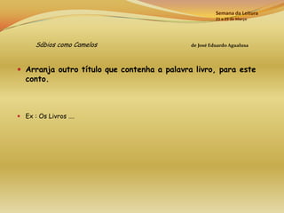 Semana da Leitura
                                                       21 a 25 de Março




      Sábios como Camelos                    de José Eduardo Agualusa




 Arranja outro título que contenha a palavra livro, para este
  conto.



 Ex : Os Livros ….
 