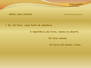Semana da Leitura
                                                        21 a 25 de Março




  Sábios como Camelos                             de José Eduardo Agualusa




 Ex. Os livros como fonte de sabedoria.


                    A importância dos livros, mesmo no deserto.

                                    Os livros salvam.

                                     Os livros até matam a fome.
 