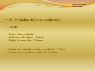Semana da Leitura
                                                             21 a 25 de Março




 Actividades de Expressão oral

 Debate

 Como preparar o debate.
 Moderadores do debate - 2 alunos
 Registo das conclusões – 3 alunos



 Posição (para defender os livros e a leitura) – 8 alunos
 Posição (contra os livros e a leitura) – 8 alunos
 