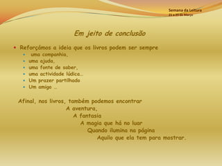 Semana da Leitura
                                                        21 a 25 de Março




                         Em jeito de conclusão
 Reforçámos a ideia que os livros podem ser sempre
       uma companhia,
      uma ajuda,
      uma fonte de saber,
      uma actividade lúdica…
      Um prazer partilhado
      Um amigo …

 Afinal, nos livros, também podemos encontrar
                    A aventura,
                       A fantasia
                         A magia que há no luar
                            Quando ilumina na página
                               Aquilo que ela tem para mostrar.
 
