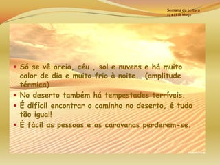 Semana da Leitura
                                          21 a 25 de Março




 Só se vê areia, céu , sol e nuvens e há muito
  calor de dia e muito frio à noite. (amplitude
  térmica)
 No deserto também há tempestades terríveis.
 É difícil encontrar o caminho no deserto, é tudo
  tão igual!
 É fácil as pessoas e as caravanas perderem-se.
 