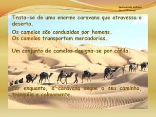 Semana da Leitura
                                        21 a 25 de Março


Trata-se de uma enorme caravana que atravessa o
deserto.
Os camelos são conduzidos por homens.
Os camelos transportam mercadorias.

Um conjunto de camelos designa-se por cáfila.




Por enquanto, a caravana segue o seu caminho,
tranquila e calmamente.
 