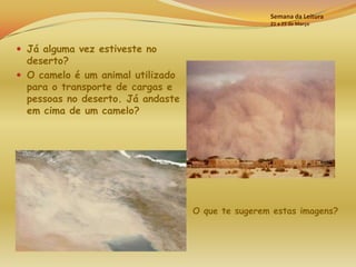 Semana da Leitura
                                                   21 a 25 de Março



 Já alguma vez estiveste no
  deserto?
 O camelo é um animal utilizado
  para o transporte de cargas e
  pessoas no deserto. Já andaste
  em cima de um camelo?




                                   O que te sugerem estas imagens?
 