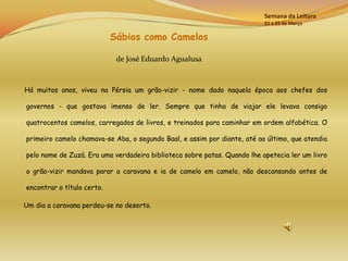 Semana da Leitura
                                                                          21 a 25 de Março

                            Sábios como Camelos

                             de José Eduardo Agualusa



Há muitos anos, viveu na Pérsia um grão-vizir - nome dado naquela época aos chefes dos

governos - que gostava imenso de ler. Sempre que tinha de viajar ele levava consigo

quatrocentos camelos, carregados de livros, e treinados para caminhar em ordem alfabética. O

primeiro camelo chamava-se Aba, o segundo Baal, e assim por diante, até ao último, que atendia

pelo nome de Zuzá. Era uma verdadeira biblioteca sobre patas. Quando lhe apetecia ler um livro

o grão-vizir mandava parar a caravana e ia de camelo em camelo, não descansando antes de

encontrar o título certo.

Um dia a caravana perdeu-se no deserto.
 
