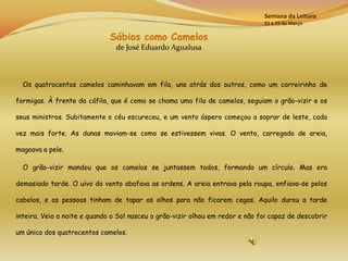 Semana da Leitura
                                                                               21 a 25 de Março

                              Sábios como Camelos
                                de José Eduardo Agualusa



  Os quatrocentos camelos caminhavam em fila, uns atrás dos outros, como um carreirinho de

formigas. À frente da cáfila, que é como se chama uma fila de camelos, seguiam o grão-vizir e os

seus ministros. Subitamente o céu escureceu, e um vento áspero começou a soprar de leste, cada

vez mais forte. As dunas moviam-se como se estivessem vivas. O vento, carregado de areia,

magoava a pele.

  O grão-vizir mandou que os camelos se juntassem todos, formando um círculo. Mas era

demasiado tarde. O uivo do vento abafava as ordens. A areia entrava pela roupa, enfiava-se pelos

cabelos, e as pessoas tinham de tapar os olhos para não ficarem cegas. Aquilo durou a tarde

inteira. Veio a noite e quando o Sol nasceu o grão-vizir olhou em redor e não foi capaz de descobrir

um único dos quatrocentos camelos.
 
