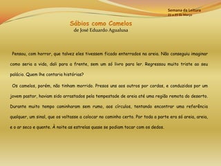 Semana da Leitura
                                                                                21 a 25 de Março

                              Sábios como Camelos
                                de José Eduardo Agualusa



 Pensou, com horror, que talvez eles tivessem ficado enterrados na areia. Não conseguiu imaginar

como seria a vida, dali para a frente, sem um só livro para ler. Regressou muito triste ao seu

palácio. Quem lhe contaria histórias?

 Os camelos, porém, não tinham morrido. Presos uns aos outros por cordas, e conduzidos por um

jovem pastor, haviam sido arrastados pela tempestade de areia até uma região remota do deserto.

Durante muito tempo caminharam sem rumo, aos círculos, tentando encontrar uma referência

qualquer, um sinal, que os voltasse a colocar no caminho certo. Por toda a parte era só areia, areia,

e o ar seco e quente. À noite as estrelas quase se podiam tocar com os dedos.
 