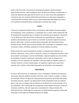 planta mãe, formando uma estrutura chamadas propágulos. Quando atingem
determinado tamanho, estes propágulos caem da planta se fixando no sedimento ou
então são dispersos pela água até se fixarem em um outro local. Esta adaptação é
importante pois uma semente dificilmente germinaria num solo pouco oxigenado e
constantemente inundado, além do que a jovem planta teria dificuldade de se fixar
num sedimento freqüentemente invadido pelo movimento das marés.


                                        Fauna


A fauna do manguezal também é bem característica. Nele habitam diversas espécies
de caranguejos, como o guaiamum, o caranguejo uça e o aratu. Estes organismos são
de fundamental importância para a ciclagem de nutrientes do ecossistema. Alimentam
–se de folhas que caem das árvores, retalhando-as e possibilitando o ataque por
bactérias decompositoras que tornarão os nutrientes novamente disponíveis para as
plantas. Além disso, os túneis cavados pelos caranguejos são importantes para a
aeração do solo. Muitos outros animais também são encontrados no manguezal, como
caramujos, ostras, mexilhões, poliquetos e diversas espécies de peixes.


Muitos animais de outros ecossistemas utilizam o manguezal para obterem seu
alimento. Mamíferos, como a lontra e guaxinim, visitam os manguezais durante a noite
para caçarem caranguejos e outros invertebrados. Algumas espécies de aves também
se alimentam de peixes, caramujos e poliquetos, como é caso do maçarico por
exemplo, uma ave migratória do hemisfério norte que habita os Estados Unidos e o
Canadá. Durante o inverno nesses países, os maçaricos migram para áreas mais
quentes como o Brasil, onde então descansam e se alimentam nos manguezais.


                                    Importância


É comum denominarmos os manguezais como o verdadeiros "berçários da natureza",
isto porque diversas espécies de peixes marinhos, como a tainha, o robalo e o baiacú
por exemplo, utilizam as águas do manguezal para desovarem. Os filhotes dos peixes,
chamados alevinos, nascem e se desenvolvem neste ecossistema antes de voltarem
para o mar, pois no mangue eles encontram um ambiente com muito alimento e livre
de predadores. Com a destruição dos manguezais, estas espécies de peixe, muitas de
interesse econômico, não tem lugar para se reproduzirem. Alguns estudos têm
demonstrado que a destruição de manguezais em determinados lugares da costa está
associado à diminuição da atividade pesqueira na região.
 