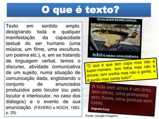 O que é texto?
Texto em sentido amplo,
designando toda e qualquer
manifestação da capacidade
textual do ser humano (uma
música, um filme, uma escultura,
um poema etc.), e, em se tratando
de linguagem verbal, temos o
discurso, atividade comunicativa
de um sujeito, numa situação de
comunicação dada, englobando o
conjunto de enunciados
produzidos pelo locutor (ou pelo
locutor e interlocutor, no caso dos
diálogos) e o evento de sua
enunciação. (FÁVERO e KOCH, 1983,
p. 25)
Fonte: Google Imagens
 