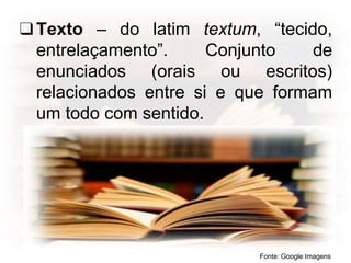 ❑Texto – do latim textum, “tecido,
entrelaçamento”. Conjunto de
enunciados (orais ou escritos)
relacionados entre si e que formam
um todo com sentido.
Fonte: Google Imagens
 