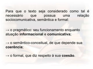 Para que o texto seja considerado como tal é
necessário que possua uma relação
sociocomunicativa, semântica e formal:
→ o pragmático: seu funcionamento enquanto
atuação informacional e comunicativa;
→ o semântico-conceitual, de que depende sua
coerência;
→ o formal, que diz respeito à sua coesão.
 