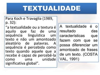 TEXTUALIDADE
Para Koch e Travaglia (1989,
p. 32):
“a textualidade ou a textura é
aquilo que faz de uma
sequência linguística um
texto e não um amontoado
aleatório de palavras. A
sequência é percebida como
texto quando aquele que a
recebe é capaz de percebê-la
como uma unidade
significativa global”.
A textualidade é o
resultado das
características que
fazem com que se
possa diferenciar um
amontoado de frases
de um texto. (COSTA
VAL, 1991)
 