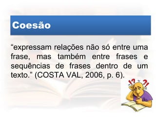 Coesão
“expressam relações não só entre uma
frase, mas também entre frases e
sequências de frases dentro de um
texto.” (COSTA VAL, 2006, p. 6).
 