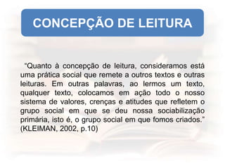 “Quanto à concepção de leitura, consideramos está
uma prática social que remete a outros textos e outras
leituras. Em outras palavras, ao lermos um texto,
qualquer texto, colocamos em ação todo o nosso
sistema de valores, crenças e atitudes que refletem o
grupo social em que se deu nossa sociabilização
primária, isto é, o grupo social em que fomos criados.”
(KLEIMAN, 2002, p.10)
CONCEPÇÃO DE LEITURA
 