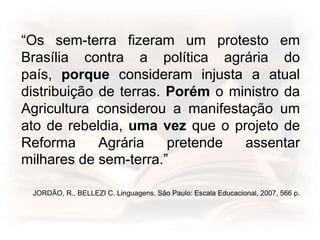 “Os sem-terra fizeram um protesto em
Brasília contra a política agrária do
país, porque consideram injusta a atual
distribuição de terras. Porém o ministro da
Agricultura considerou a manifestação um
ato de rebeldia, uma vez que o projeto de
Reforma Agrária pretende assentar
milhares de sem-terra.”
JORDÃO, R., BELLEZI C. Linguagens. São Paulo: Escala Educacional, 2007, 566 p.
 