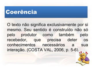 Coerência
O texto não significa exclusivamente por si
mesmo. Seu sentido é construído não só
pelo produtor como também pelo
recebedor, que precisa deter os
conhecimentos necessários a sua
interação. (COSTA VAL, 2006, p. 5-6).
 