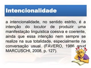 Intencionalidade
a intencionalidade, no sentido estrito, é a
intenção do locutor de produzir uma
manifestação linguística coesiva e coerente,
ainda que essa intenção nem sempre se
realize na sua totalidade, especialmente na
conversação usual. (FÁVERO, 1986 apud
MARCUSCHI, 2008, p. 127).
 