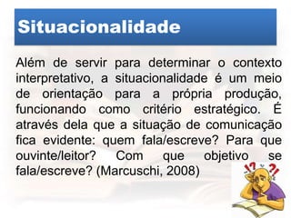 Situacionalidade
Além de servir para determinar o contexto
interpretativo, a situacionalidade é um meio
de orientação para a própria produção,
funcionando como critério estratégico. É
através dela que a situação de comunicação
fica evidente: quem fala/escreve? Para que
ouvinte/leitor? Com que objetivo se
fala/escreve? (Marcuschi, 2008)
 