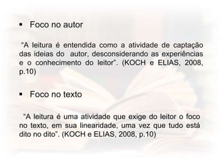  Foco no autor
“A leitura é entendida como a atividade de captação
das ideias do autor, desconsiderando as experiências
e o conhecimento do leitor”. (KOCH e ELIAS, 2008,
p.10)
 Foco no texto
“A leitura é uma atividade que exige do leitor o foco
no texto, em sua linearidade, uma vez que tudo está
dito no dito”. (KOCH e ELIAS, 2008, p.10)
 