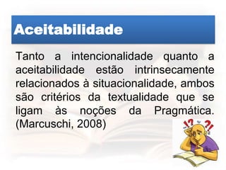 Aceitabilidade
Tanto a intencionalidade quanto a
aceitabilidade estão intrinsecamente
relacionados à situacionalidade, ambos
são critérios da textualidade que se
ligam às noções da Pragmática.
(Marcuschi, 2008)
 