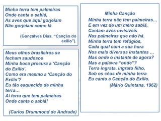 Minha terra tem palmeiras
Onde canta o sabiá,
As aves que aqui gorjeiam
Não gorjeiam como lá.
(Gonçalves Dias, “Canção do
exílio”).
Minha Canção
Minha terra não tem palmeiras…
E em vez de um mero sabiá,
Cantam aves invisíveis
Nas palmeiras que não há.
Minha terra tem refúgios,
Cada qual com a sua hora
Nos mais diversos instantes …
Mas onde o instante de agora?
Mas a palavra “onde”?
Terra ingrata, ingrato filho,
Sob os céus de minha terra
Eu canto a Canção do Exílio.
(Mário Quintana, 1962)
Meus olhos brasileiros se
fecham saudosos
Minha boca procura a ‘Canção
do Exílio’.
Como era mesmo a ‘Canção do
Exílio’?
Eu tão esquecido de minha
terra…
Ai terra que tem palmeiras
Onde canta o sabiá!
(Carlos Drummond de Andrade)
 