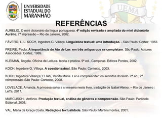 REFERÊNCIAS
AURELIO, O mini dicionário da língua portuguesa. 4ª edição revisada e ampliada do mini dicionário
Aurélio. 7ª impressão – Rio de Janeiro, 2002.
FÁVERO, L. L. KOCH, Ingedore G. Villaça. Linguística textual: uma introdução. - São Paulo: Cortez, 1983.
FREIRE, Paulo. A importância do Ato de Ler: em três artigos que se completam. São Paulo: Autores
Associados. Cortez, 1989.
KLEIMAN, Ângela. Oficina de Leitura- teoria e prática. 9ª ed., Campinas: Editora Pontes, 2002.
KOCH, Ingedore G. Villaça. A coesão textual. São Paulo: Contexto, 2003.
KOCH, Ingedore Villança; ELIAS, Vanda Maria. Ler e compreender: os sentidos do texto. 2ª ed., 2ª
reimpressão. São Paulo: Contexto, 2008.
LOVELACE, Amanda. A princesa salva a si mesma neste livro. tradução de Izabel Aleixo. – Rio de Janeiro :
LeYa, 2017.
MARCUSCHI, Antônio. Produção textual, análise de gêneros e compreensão. São Paulo: Parábola
Editorial, 2008.
VAL, Maria da Graça Costa. Redação e textualidade. São Paulo: Martins Fontes, 2001.
 